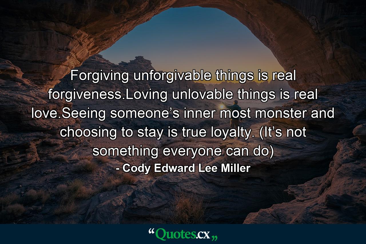 Forgiving unforgivable things is real forgiveness.Loving unlovable things is real love.Seeing someone’s inner most monster and choosing to stay is true loyalty. (It’s not something everyone can do) - Quote by Cody Edward Lee Miller