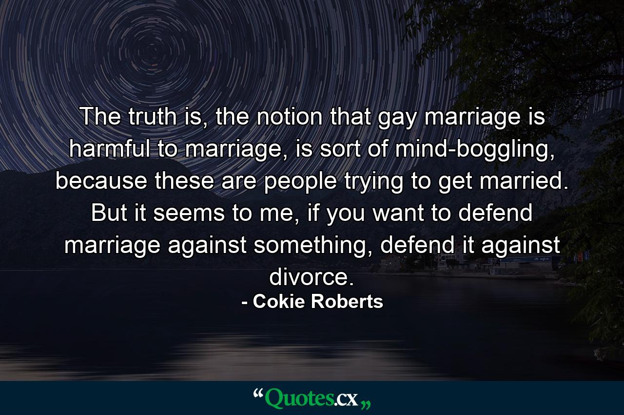 The truth is, the notion that gay marriage is harmful to marriage, is sort of mind-boggling, because these are people trying to get married. But it seems to me, if you want to defend marriage against something, defend it against divorce. - Quote by Cokie Roberts