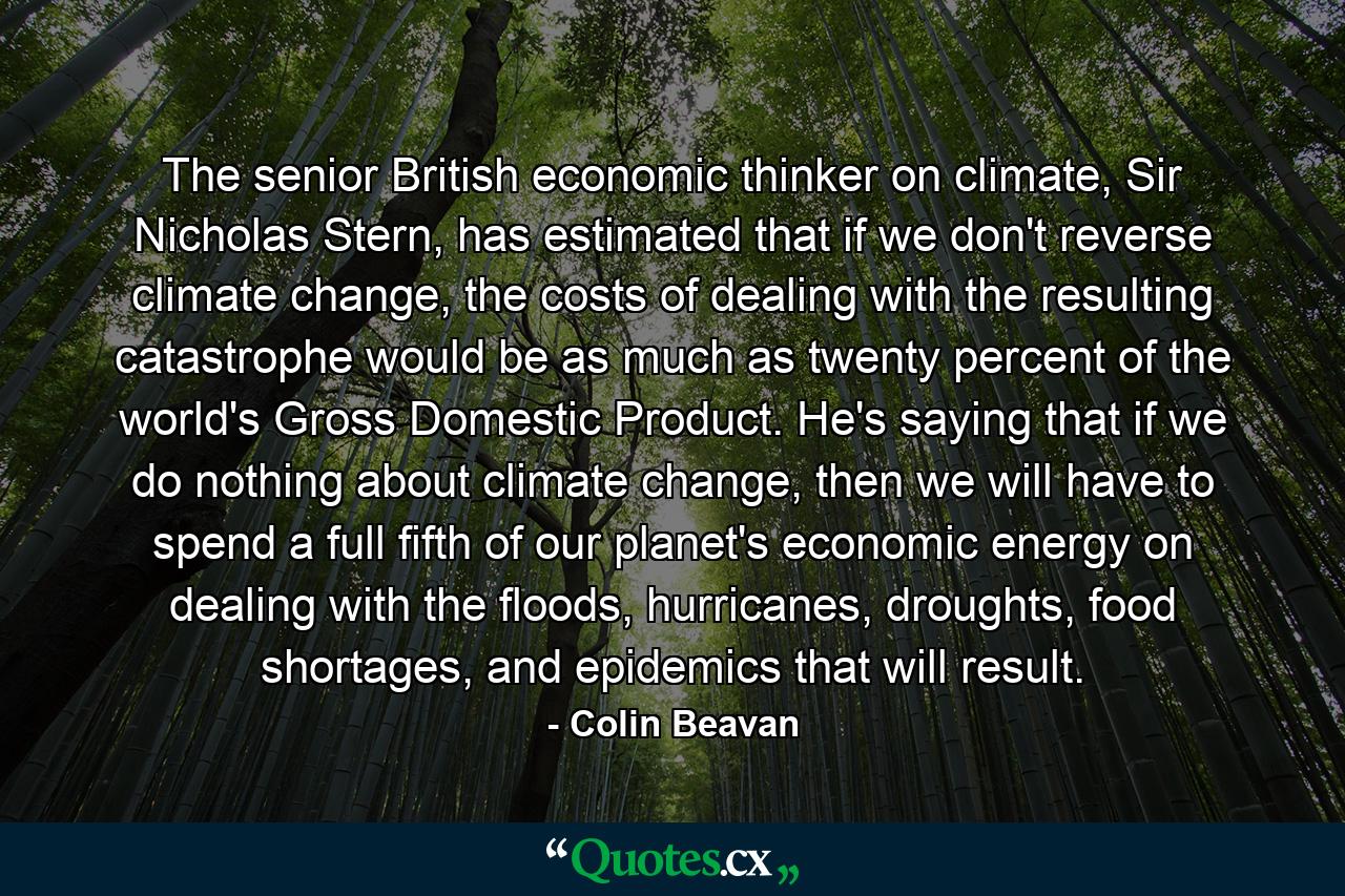 The senior British economic thinker on climate, Sir Nicholas Stern, has estimated that if we don't reverse climate change, the costs of dealing with the resulting catastrophe would be as much as twenty percent of the world's Gross Domestic Product. He's saying that if we do nothing about climate change, then we will have to spend a full fifth of our planet's economic energy on dealing with the floods, hurricanes, droughts, food shortages, and epidemics that will result. - Quote by Colin Beavan