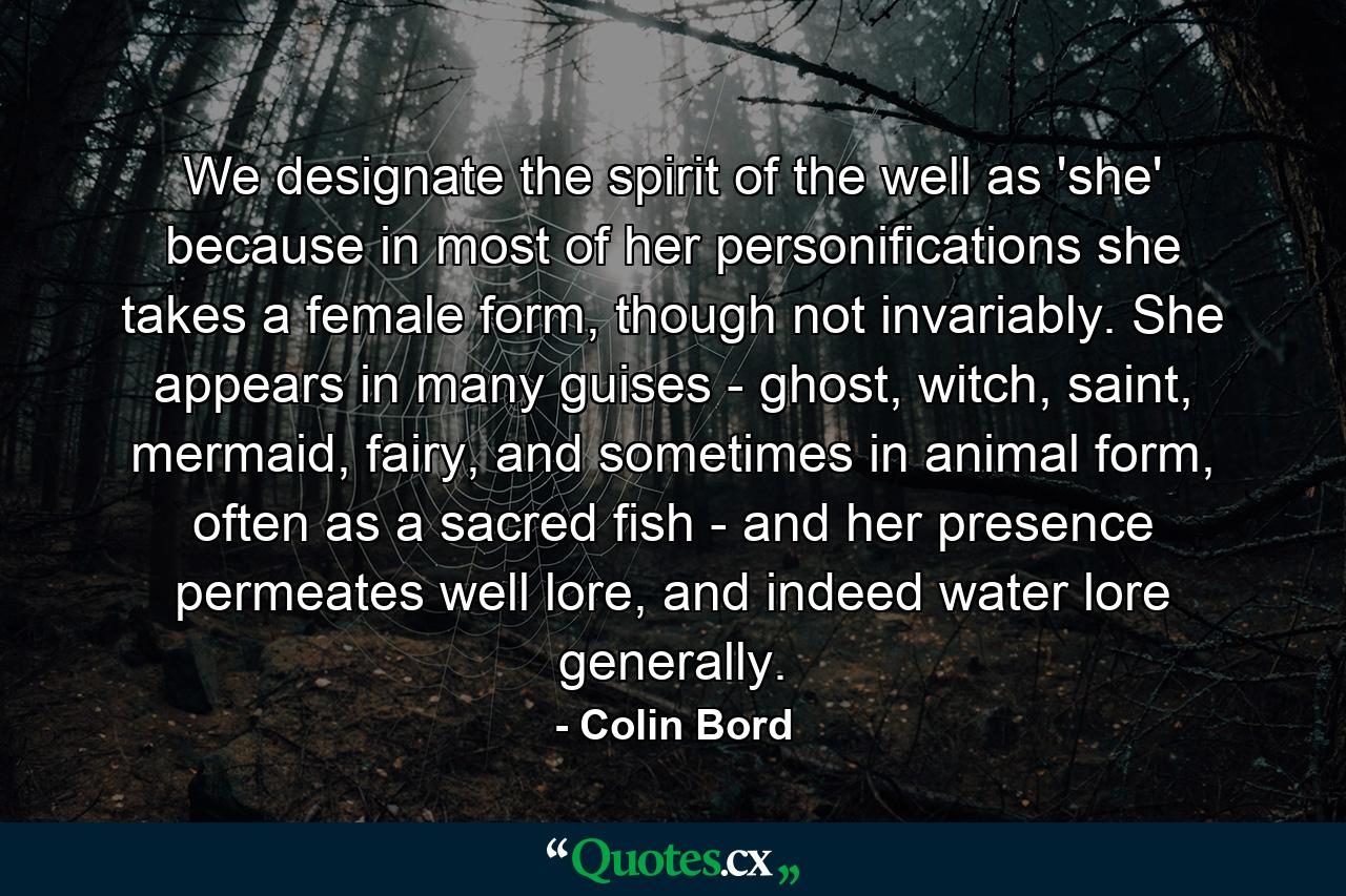 We designate the spirit of the well as 'she' because in most of her personifications she takes a female form, though not invariably. She appears in many guises - ghost, witch, saint, mermaid, fairy, and sometimes in animal form, often as a sacred fish - and her presence permeates well lore, and indeed water lore generally. - Quote by Colin Bord