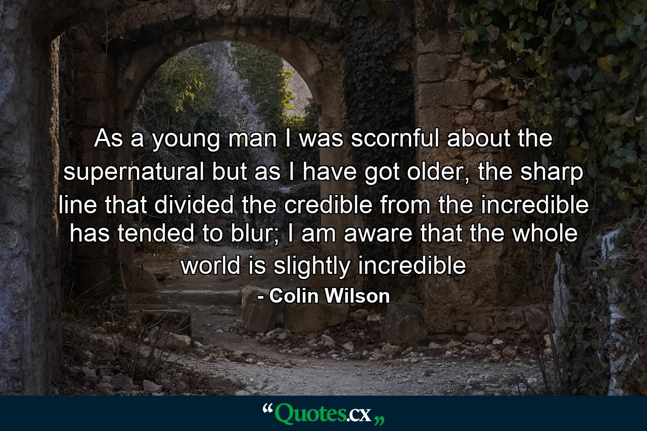 As a young man I was scornful about the supernatural but as I have got older, the sharp line that divided the credible from the incredible has tended to blur; I am aware that the whole world is slightly incredible - Quote by Colin Wilson