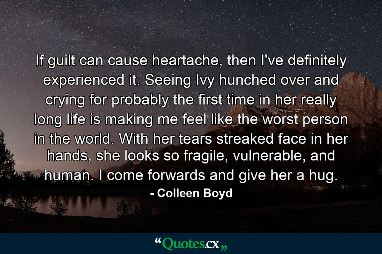 If guilt can cause heartache, then I've definitely experienced it. Seeing Ivy hunched over and crying for probably the first time in her really long life is making me feel like the worst person in the world. With her tears streaked face in her hands, she looks so fragile, vulnerable, and human. I come forwards and give her a hug. - Quote by Colleen Boyd