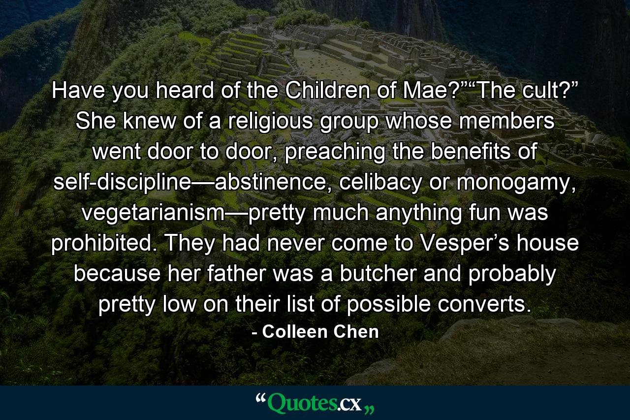 Have you heard of the Children of Mae?”“The cult?” She knew of a religious group whose members went door to door, preaching the benefits of self-discipline—abstinence, celibacy or monogamy, vegetarianism—pretty much anything fun was prohibited. They had never come to Vesper’s house because her father was a butcher and probably pretty low on their list of possible converts. - Quote by Colleen Chen