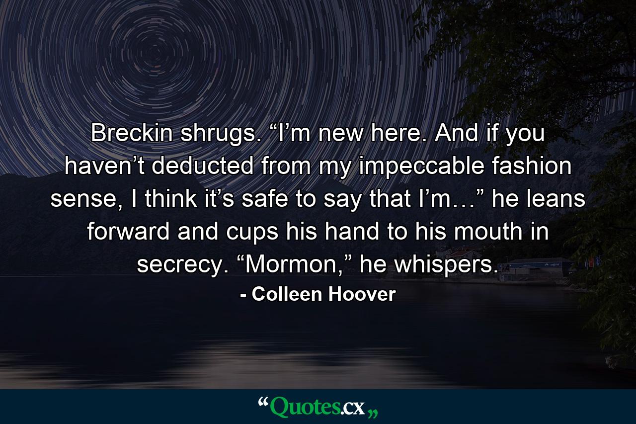 Breckin shrugs. “I’m new here. And if you haven’t deducted from my impeccable fashion sense, I think it’s safe to say that I’m…” he leans forward and cups his hand to his mouth in secrecy. “Mormon,” he whispers. - Quote by Colleen Hoover