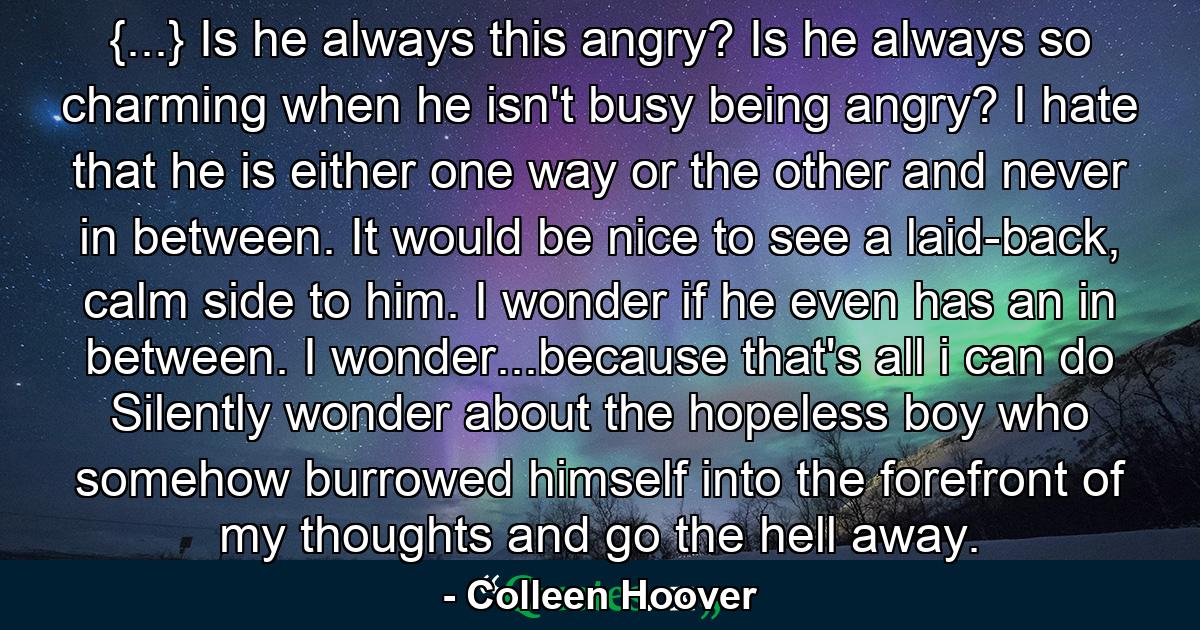 {...} Is he always this angry? Is he always so charming when he isn't busy being angry? I hate that he is either one way or the other and never in between. It would be nice to see a laid-back, calm side to him. I wonder if he even has an in between. I wonder...because that's all i can do Silently wonder about the hopeless boy who somehow burrowed himself into the forefront of my thoughts and go the hell away. - Quote by Colleen Hoover