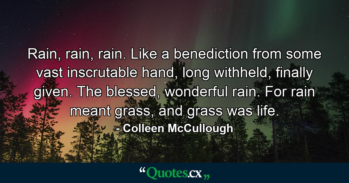 Rain, rain, rain. Like a benediction from some vast inscrutable hand, long withheld, finally given. The blessed, wonderful rain. For rain meant grass, and grass was life. - Quote by Colleen McCullough