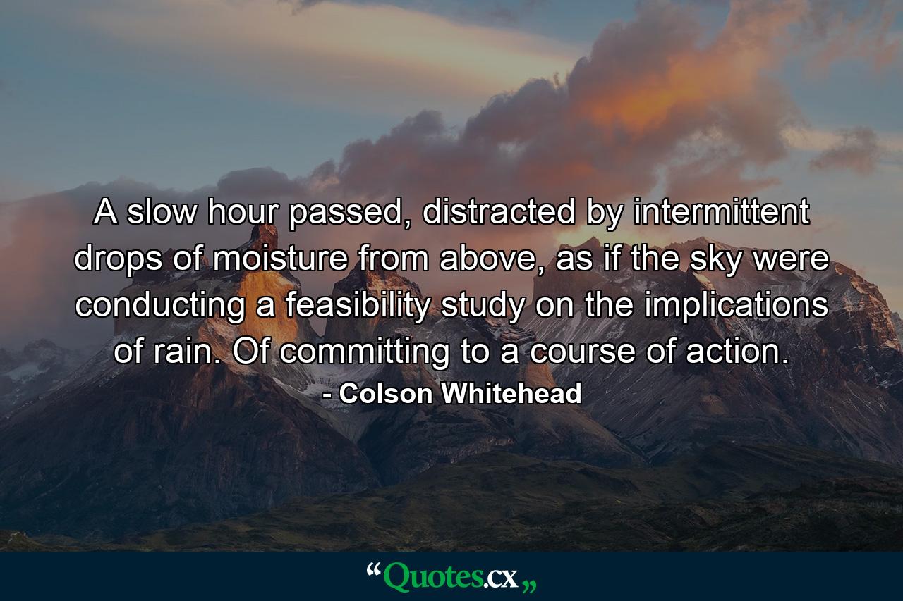 A slow hour passed, distracted by intermittent drops of moisture from above, as if the sky were conducting a feasibility study on the implications of rain. Of committing to a course of action. - Quote by Colson Whitehead