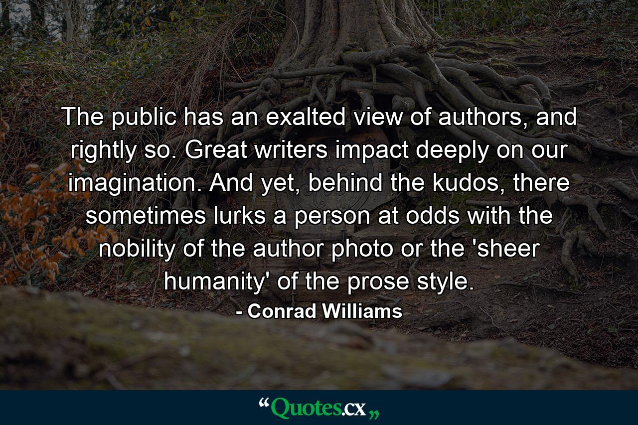 The public has an exalted view of authors, and rightly so. Great writers impact deeply on our imagination. And yet, behind the kudos, there sometimes lurks a person at odds with the nobility of the author photo or the 'sheer humanity' of the prose style. - Quote by Conrad Williams