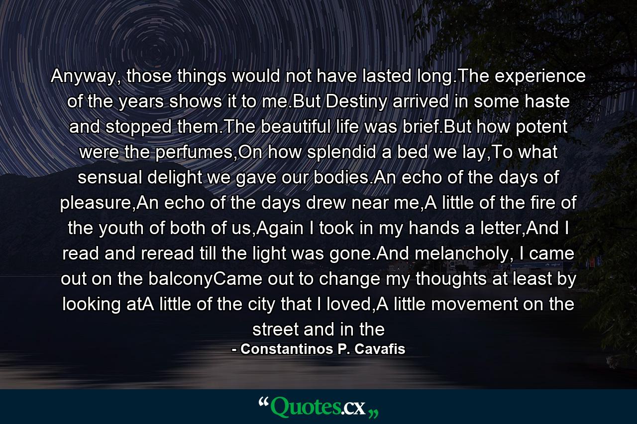 Anyway, those things would not have lasted long.The experience of the years shows it to me.But Destiny arrived in some haste and stopped them.The beautiful life was brief.But how potent were the perfumes,On how splendid a bed we lay,To what sensual delight we gave our bodies.An echo of the days of pleasure,An echo of the days drew near me,A little of the fire of the youth of both of us,Again I took in my hands a letter,And I read and reread till the light was gone.And melancholy, I came out on the balconyCame out to change my thoughts at least by looking atA little of the city that I loved,A little movement on the street and in the - Quote by Constantinos P. Cavafis