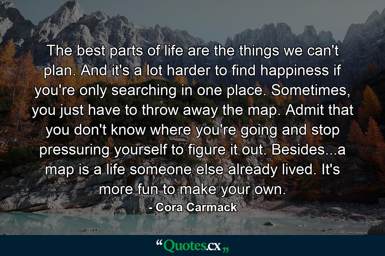 The best parts of life are the things we can't plan. And it's a lot harder to find happiness if you're only searching in one place. Sometimes, you just have to throw away the map. Admit that you don't know where you're going and stop pressuring yourself to figure it out. Besides...a map is a life someone else already lived. It's more fun to make your own. - Quote by Cora Carmack