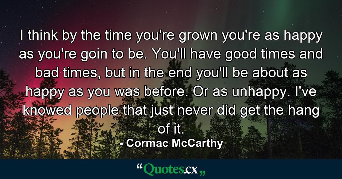 I think by the time you're grown you're as happy as you're goin to be. You'll have good times and bad times, but in the end you'll be about as happy as you was before. Or as unhappy. I've knowed people that just never did get the hang of it. - Quote by Cormac McCarthy