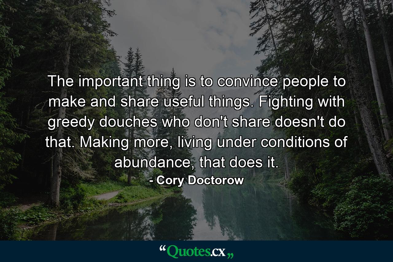 The important thing is to convince people to make and share useful things. Fighting with greedy douches who don't share doesn't do that. Making more, living under conditions of abundance, that does it. - Quote by Cory Doctorow