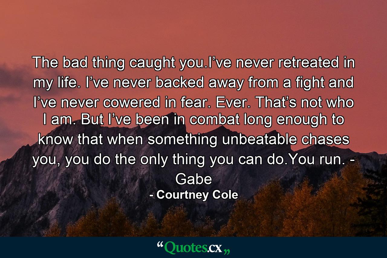 The bad thing caught you.I’ve never retreated in my life. I’ve never backed away from a fight and I’ve never cowered in fear. Ever. That’s not who I am. But I’ve been in combat long enough to know that when something unbeatable chases you, you do the only thing you can do.You run. - Gabe - Quote by Courtney Cole