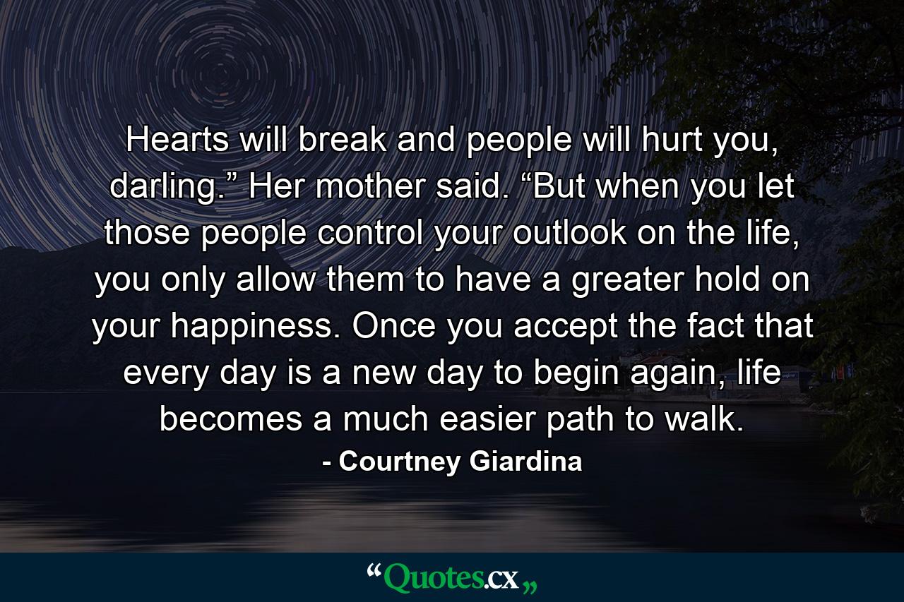 Hearts will break and people will hurt you, darling.” Her mother said. “But when you let those people control your outlook on the life, you only allow them to have a greater hold on your happiness. Once you accept the fact that every day is a new day to begin again, life becomes a much easier path to walk. - Quote by Courtney Giardina