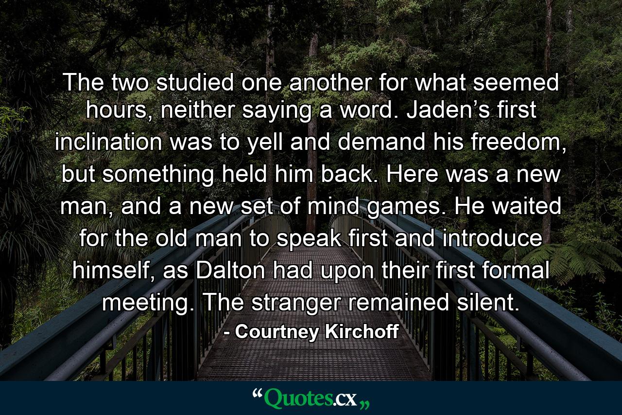 The two studied one another for what seemed hours, neither saying a word. Jaden’s first inclination was to yell and demand his freedom, but something held him back. Here was a new man, and a new set of mind games. He waited for the old man to speak first and introduce himself, as Dalton had upon their first formal meeting. The stranger remained silent. - Quote by Courtney Kirchoff