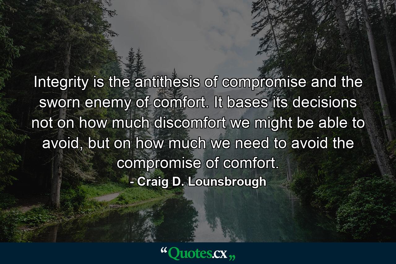 Integrity is the antithesis of compromise and the sworn enemy of comfort. It bases its decisions not on how much discomfort we might be able to avoid, but on how much we need to avoid the compromise of comfort. - Quote by Craig D. Lounsbrough