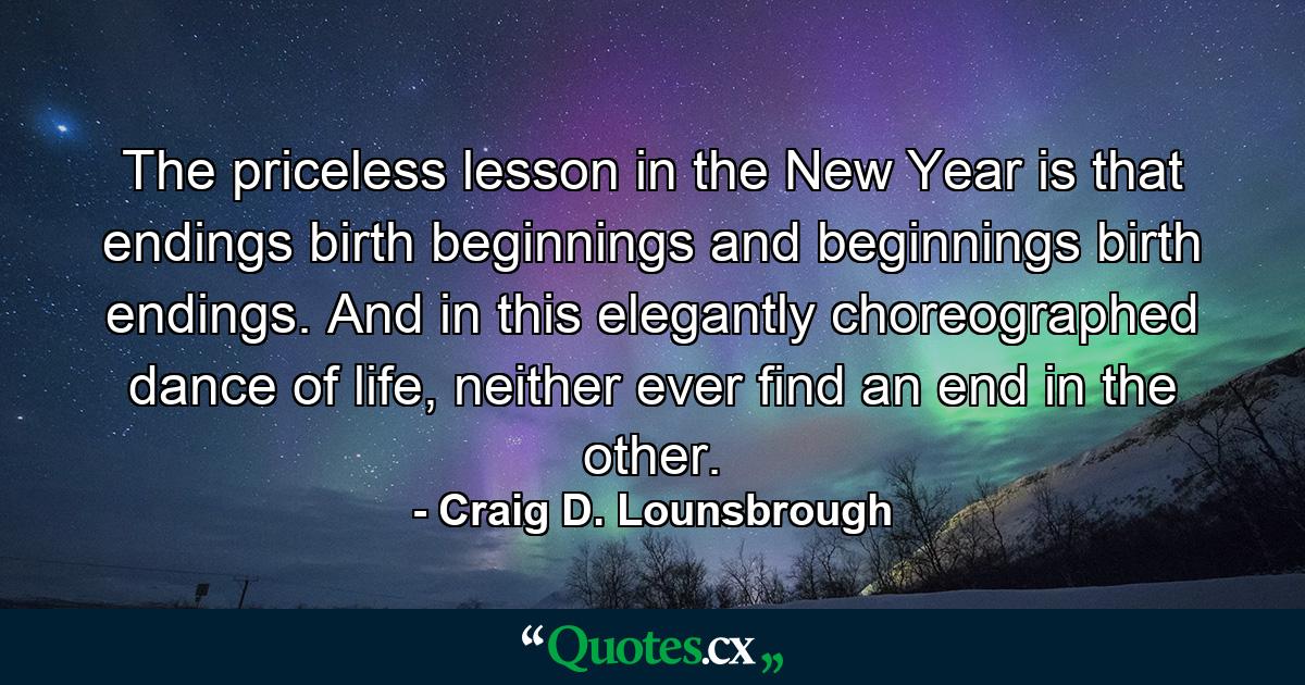 The priceless lesson in the New Year is that endings birth beginnings and beginnings birth endings. And in this elegantly choreographed dance of life, neither ever find an end in the other. - Quote by Craig D. Lounsbrough