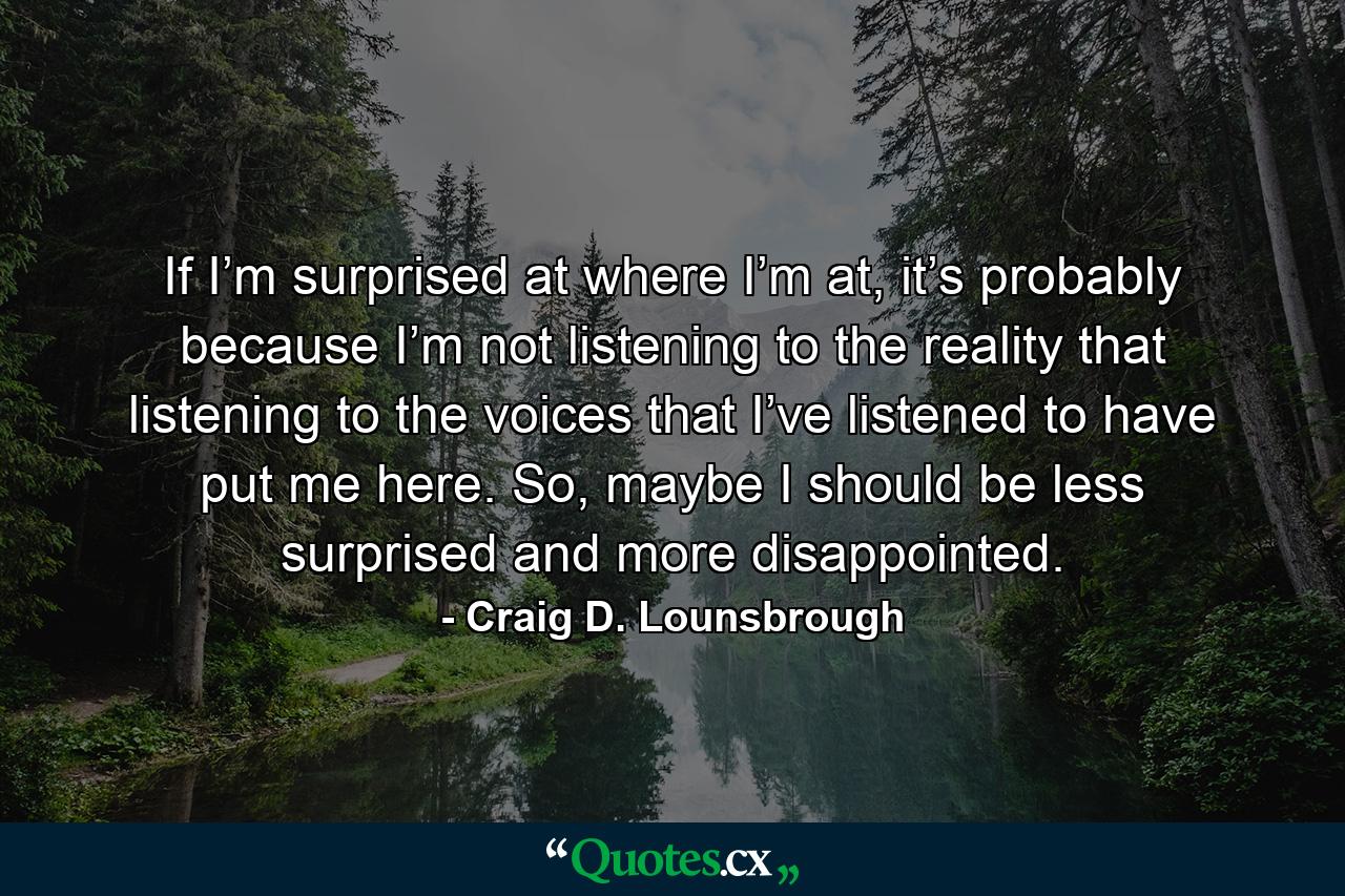 If I’m surprised at where I’m at, it’s probably because I’m not listening to the reality that listening to the voices that I’ve listened to have put me here. So, maybe I should be less surprised and more disappointed. - Quote by Craig D. Lounsbrough