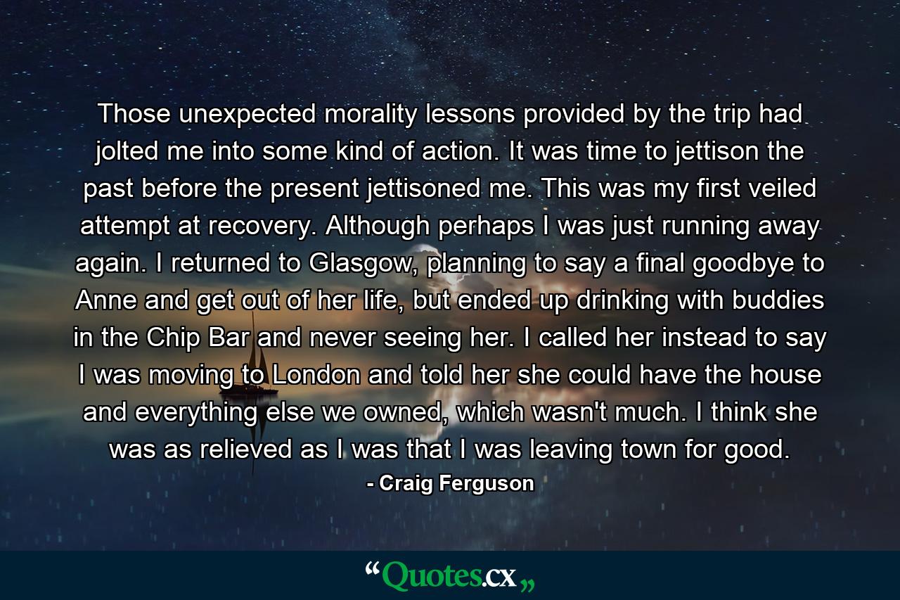 Those unexpected morality lessons provided by the trip had jolted me into some kind of action. It was time to jettison the past before the present jettisoned me. This was my first veiled attempt at recovery. Although perhaps I was just running away again. I returned to Glasgow, planning to say a final goodbye to Anne and get out of her life, but ended up drinking with buddies in the Chip Bar and never seeing her. I called her instead to say I was moving to London and told her she could have the house and everything else we owned, which wasn't much. I think she was as relieved as I was that I was leaving town for good. - Quote by Craig Ferguson