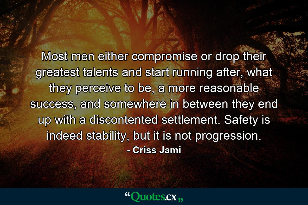 Most men either compromise or drop their greatest talents and start running after, what they perceive to be, a more reasonable success, and somewhere in between they end up with a discontented settlement. Safety is indeed stability, but it is not progression. - Quote by Criss Jami