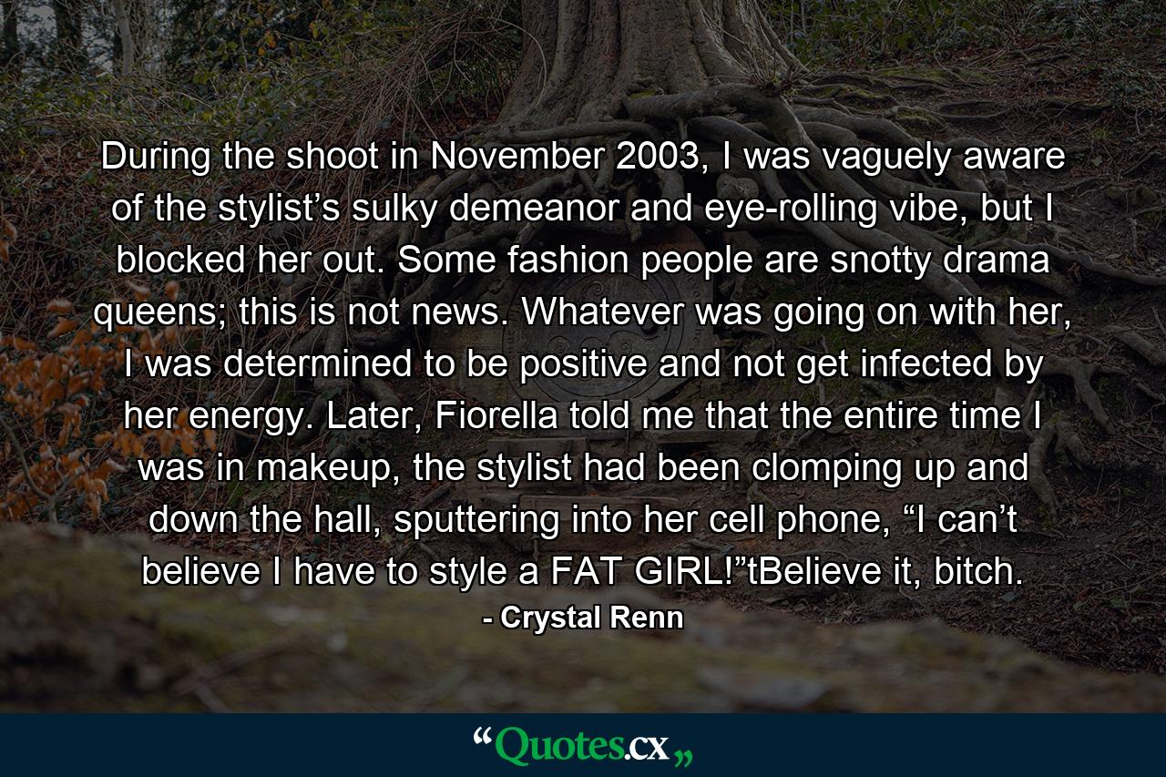 During the shoot in November 2003, I was vaguely aware of the stylist’s sulky demeanor and eye-rolling vibe, but I blocked her out. Some fashion people are snotty drama queens; this is not news. Whatever was going on with her, I was determined to be positive and not get infected by her energy. Later, Fiorella told me that the entire time I was in makeup, the stylist had been clomping up and down the hall, sputtering into her cell phone, “I can’t believe I have to style a FAT GIRL!”tBelieve it, bitch. - Quote by Crystal Renn