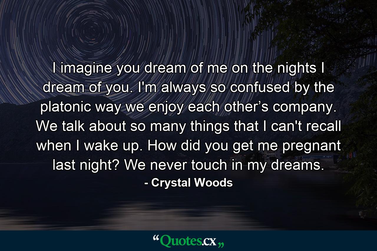 I imagine you dream of me on the nights I dream of you. I'm always so confused by the platonic way we enjoy each other’s company. We talk about so many things that I can't recall when I wake up. How did you get me pregnant last night? We never touch in my dreams. - Quote by Crystal Woods