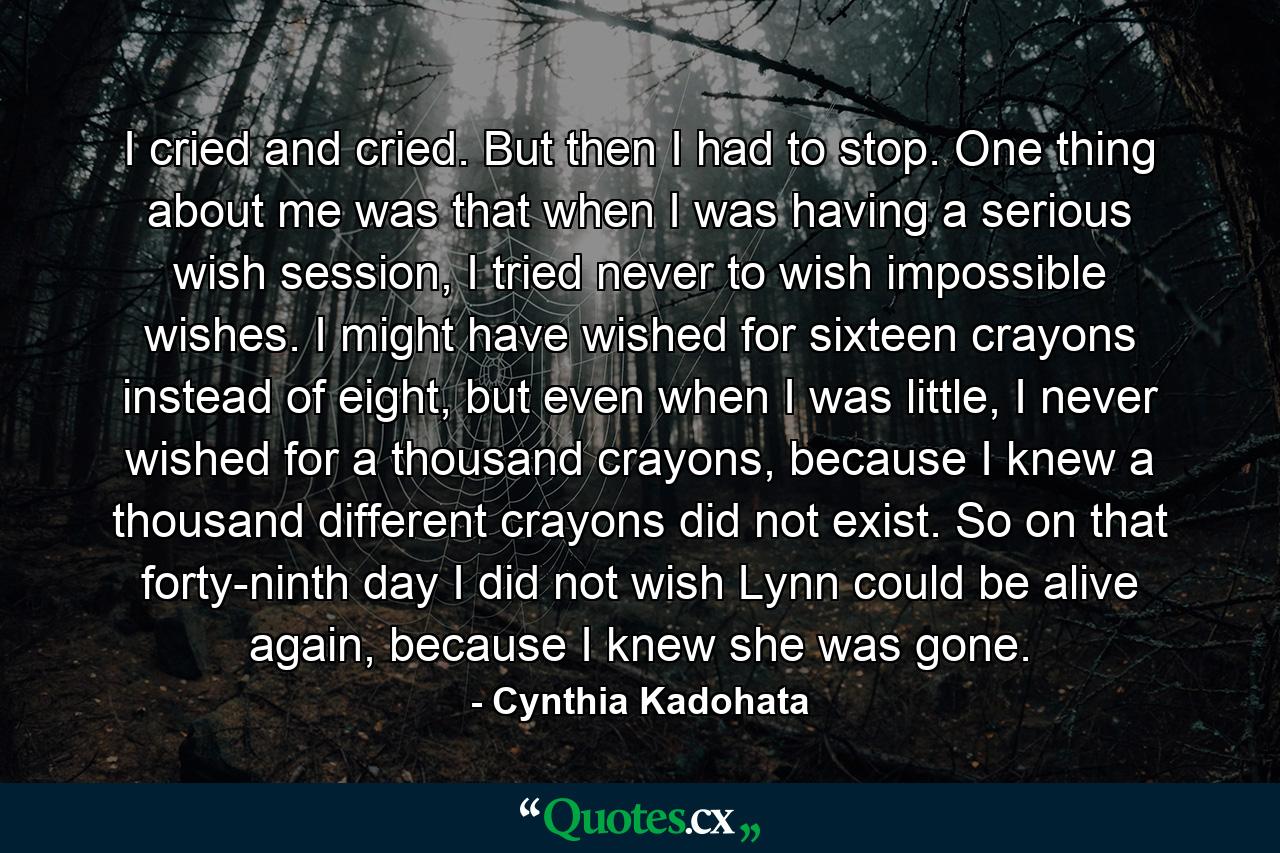 I cried and cried. But then I had to stop. One thing about me was that when I was having a serious wish session, I tried never to wish impossible wishes. I might have wished for sixteen crayons instead of eight, but even when I was little, I never wished for a thousand crayons, because I knew a thousand different crayons did not exist. So on that forty-ninth day I did not wish Lynn could be alive again, because I knew she was gone. - Quote by Cynthia Kadohata