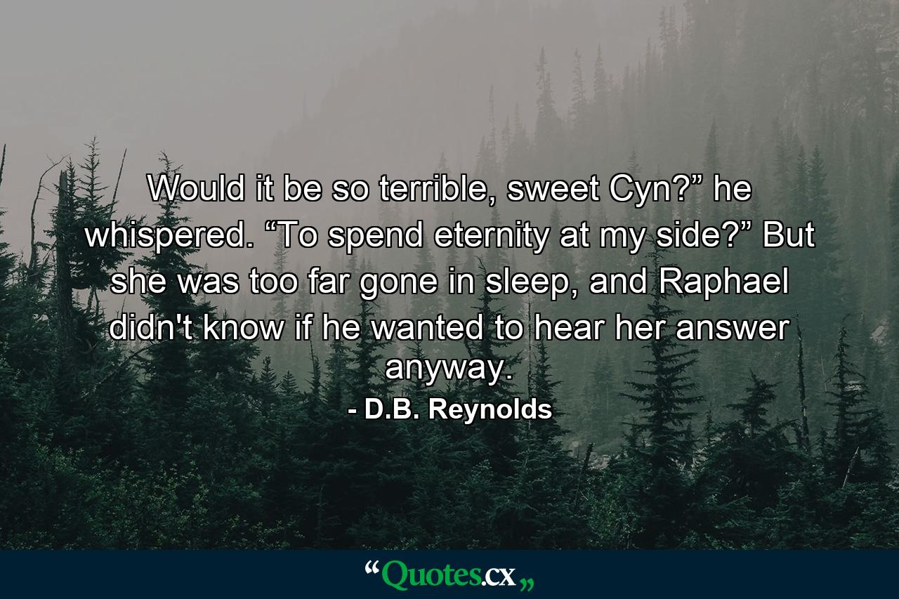 Would it be so terrible, sweet Cyn?” he whispered. “To spend eternity at my side?” But she was too far gone in sleep, and Raphael didn't know if he wanted to hear her answer anyway. - Quote by D.B. Reynolds