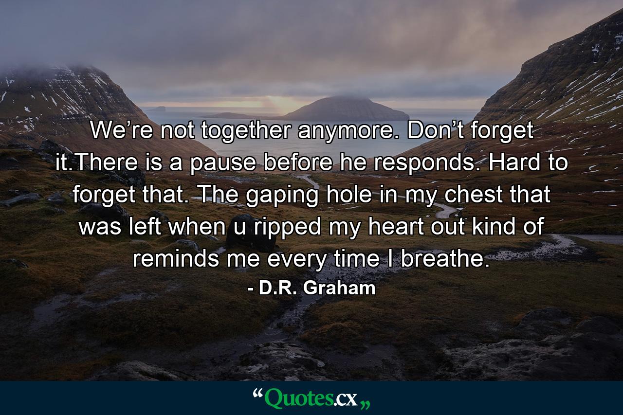 We’re not together anymore. Don’t forget it.There is a pause before he responds. Hard to forget that. The gaping hole in my chest that was left when u ripped my heart out kind of reminds me every time I breathe. - Quote by D.R. Graham