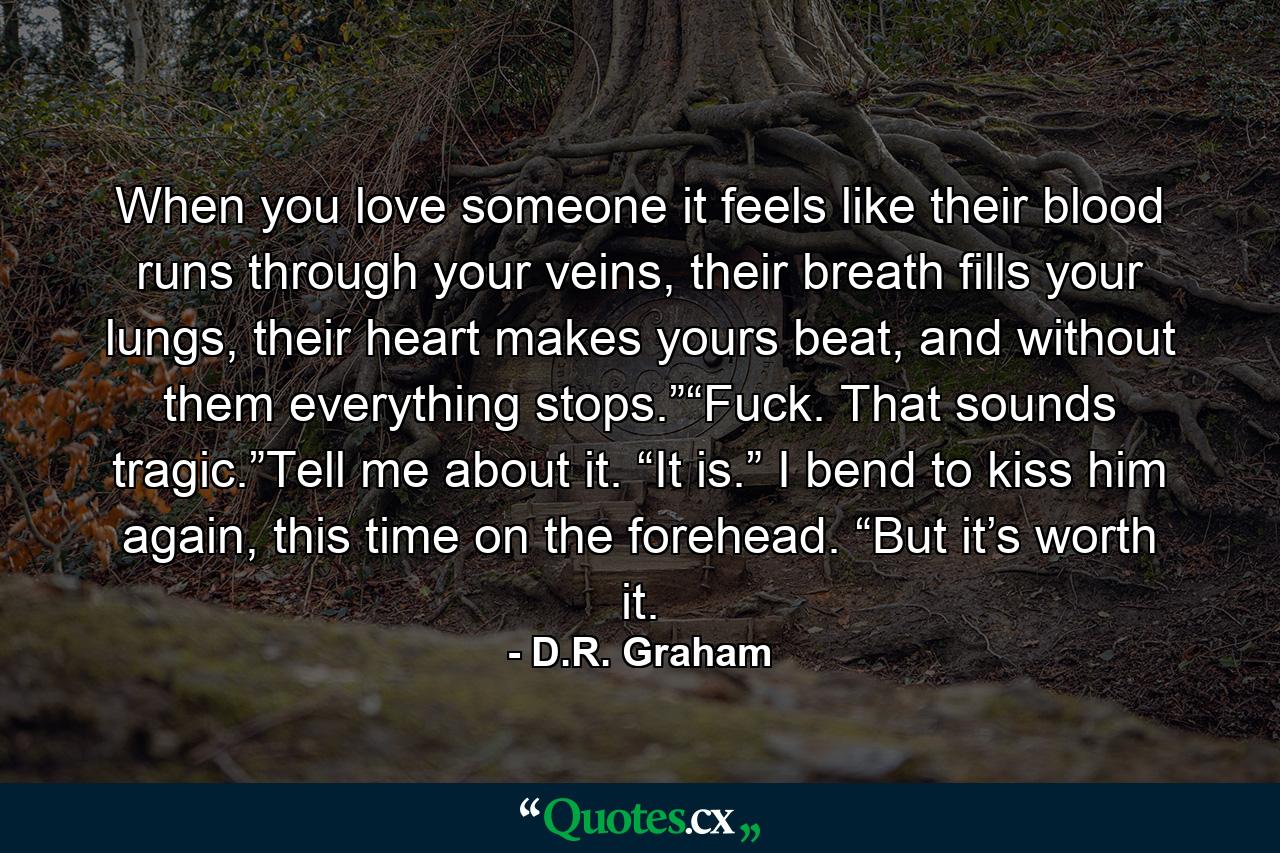 When you love someone it feels like their blood runs through your veins, their breath fills your lungs, their heart makes yours beat, and without them everything stops.”“Fuck. That sounds tragic.”Tell me about it. “It is.” I bend to kiss him again, this time on the forehead. “But it’s worth it. - Quote by D.R. Graham