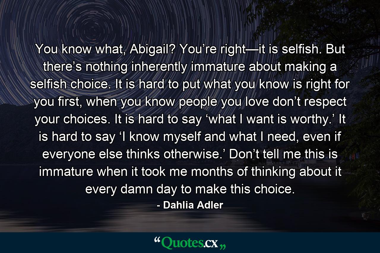 You know what, Abigail? You’re right—it is selfish. But there’s nothing inherently immature about making a selfish choice. It is hard to put what you know is right for you first, when you know people you love don’t respect your choices. It is hard to say ‘what I want is worthy.’ It is hard to say ‘I know myself and what I need, even if everyone else thinks otherwise.’ Don’t tell me this is immature when it took me months of thinking about it every damn day to make this choice. - Quote by Dahlia Adler