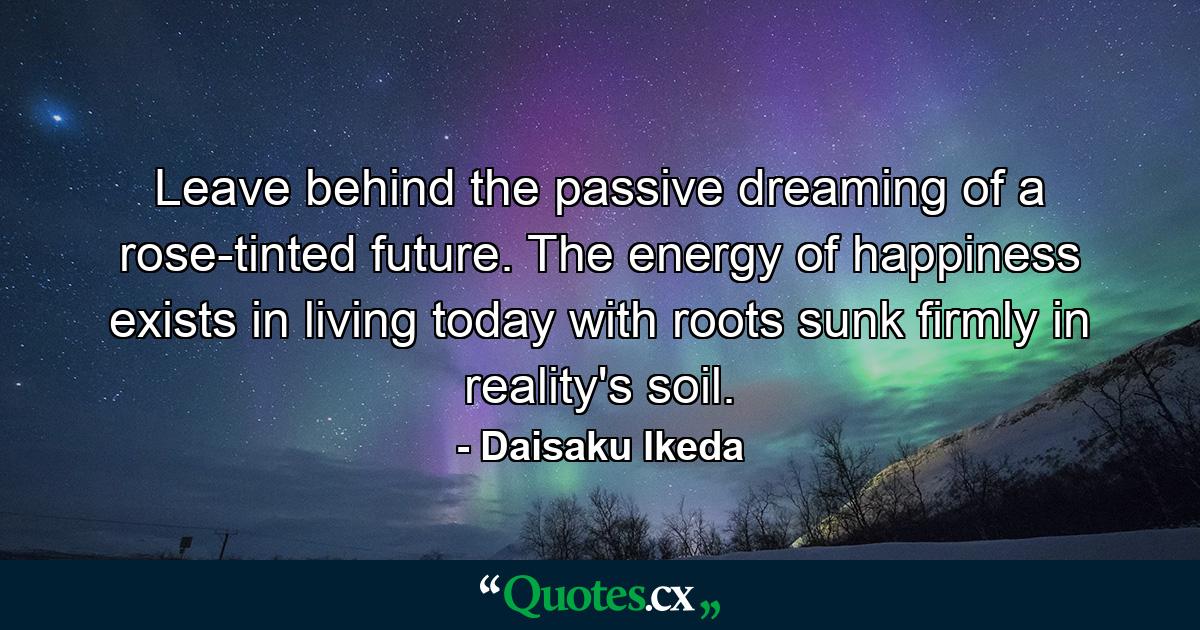 Leave behind the passive dreaming of a rose-tinted future. The energy of happiness exists in living today with roots sunk firmly in reality's soil. - Quote by Daisaku Ikeda