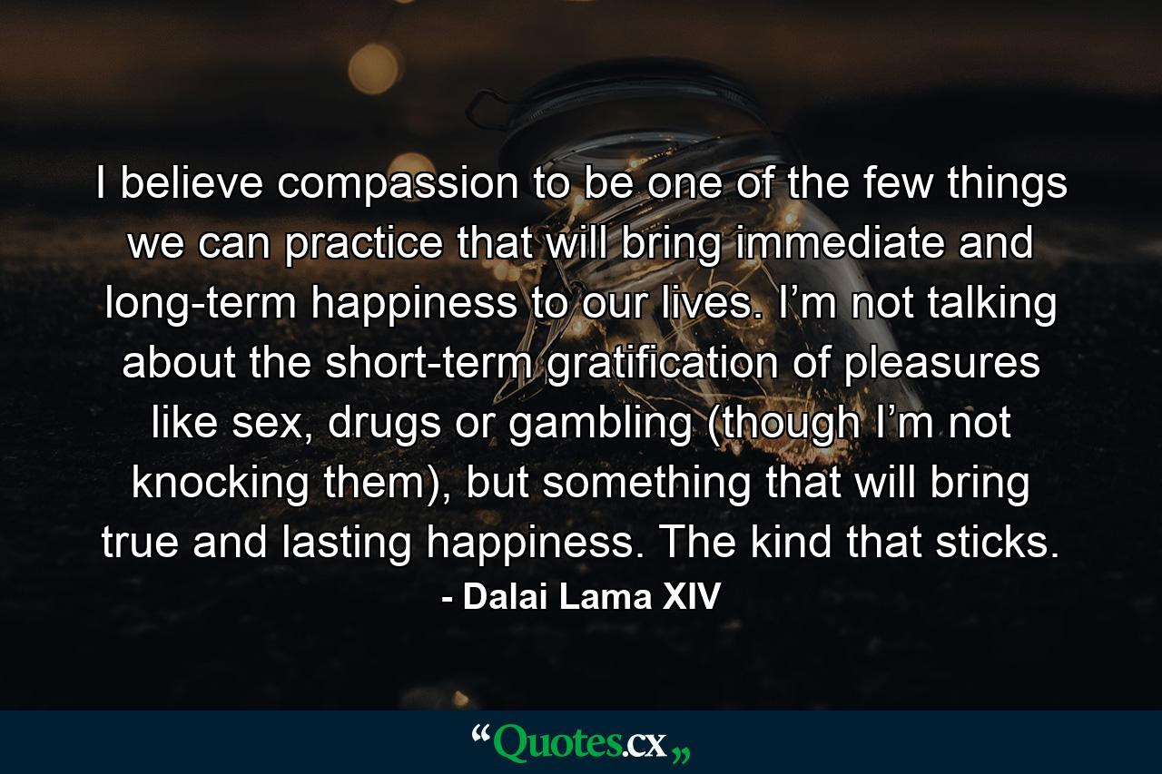 I believe compassion to be one of the few things we can practice that will bring immediate and long-term happiness to our lives. I’m not talking about the short-term gratification of pleasures like sex, drugs or gambling (though I’m not knocking them), but something that will bring true and lasting happiness. The kind that sticks. - Quote by Dalai Lama XIV