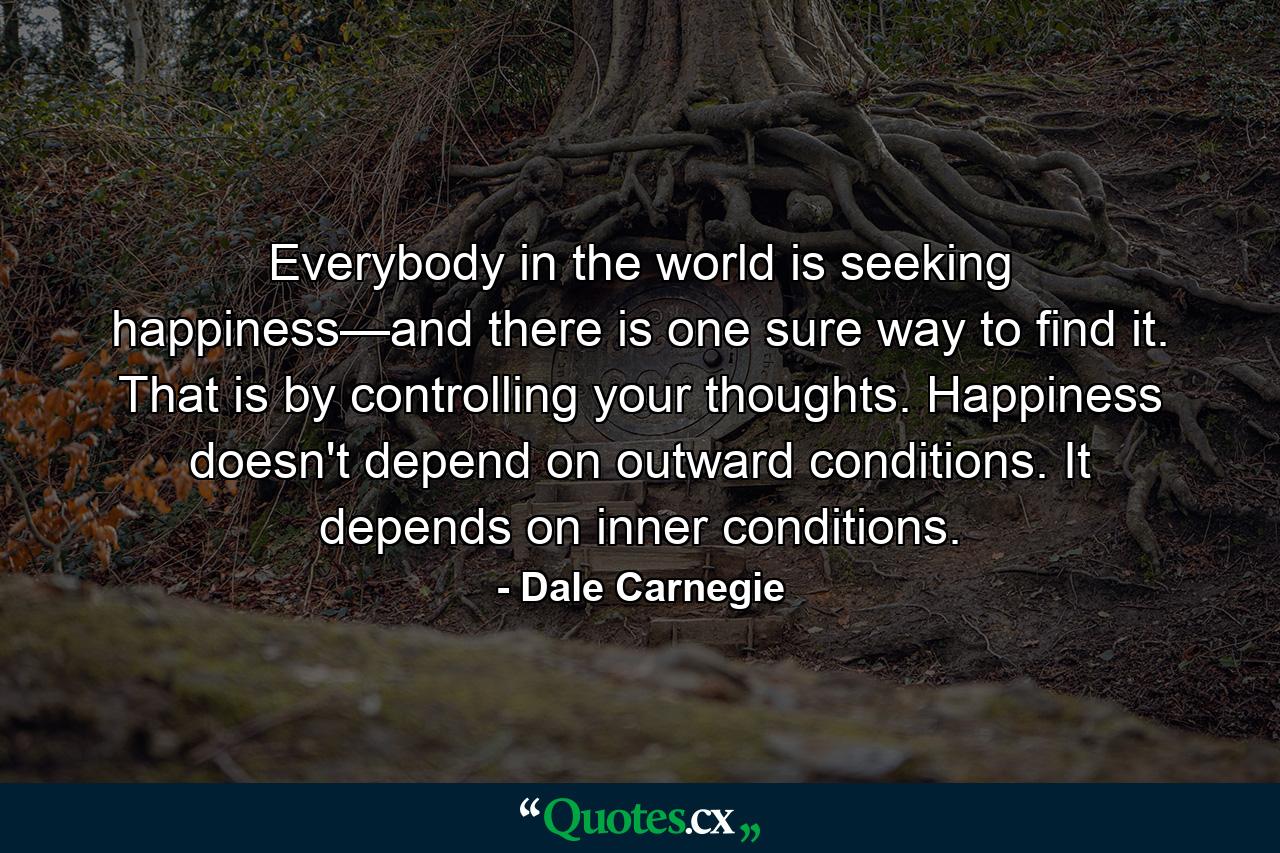 Everybody in the world is seeking happiness—and there is one sure way to find it. That is by controlling your thoughts. Happiness doesn't depend on outward conditions. It depends on inner conditions. - Quote by Dale Carnegie