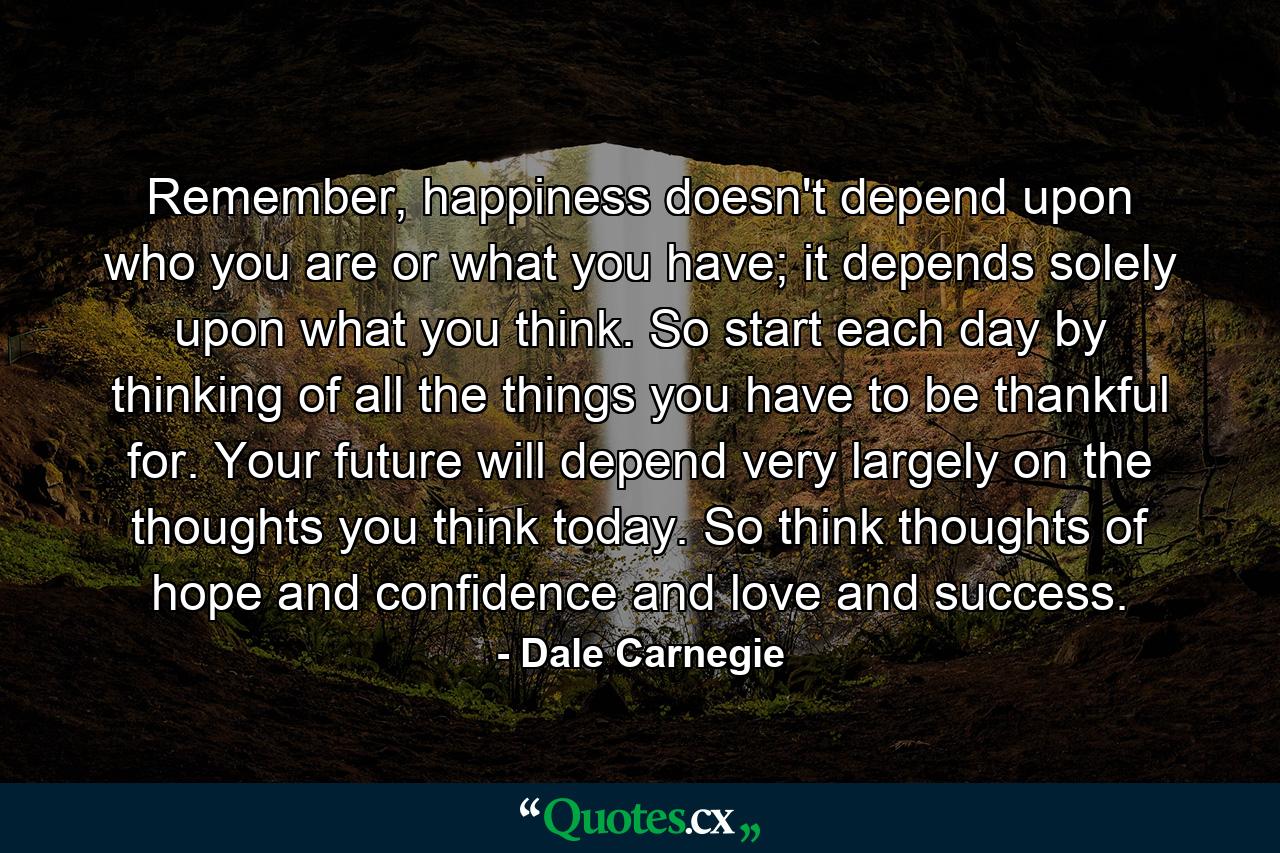 Remember, happiness doesn't depend upon who you are or what you have; it depends solely upon what you think. So start each day by thinking of all the things you have to be thankful for. Your future will depend very largely on the thoughts you think today. So think thoughts of hope and confidence and love and success. - Quote by Dale Carnegie