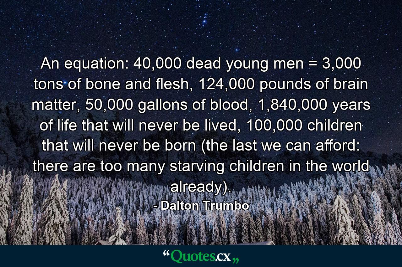 An equation: 40,000 dead young men = 3,000 tons of bone and flesh, 124,000 pounds of brain matter, 50,000 gallons of blood, 1,840,000 years of life that will never be lived, 100,000 children that will never be born (the last we can afford: there are too many starving children in the world already). - Quote by Dalton Trumbo