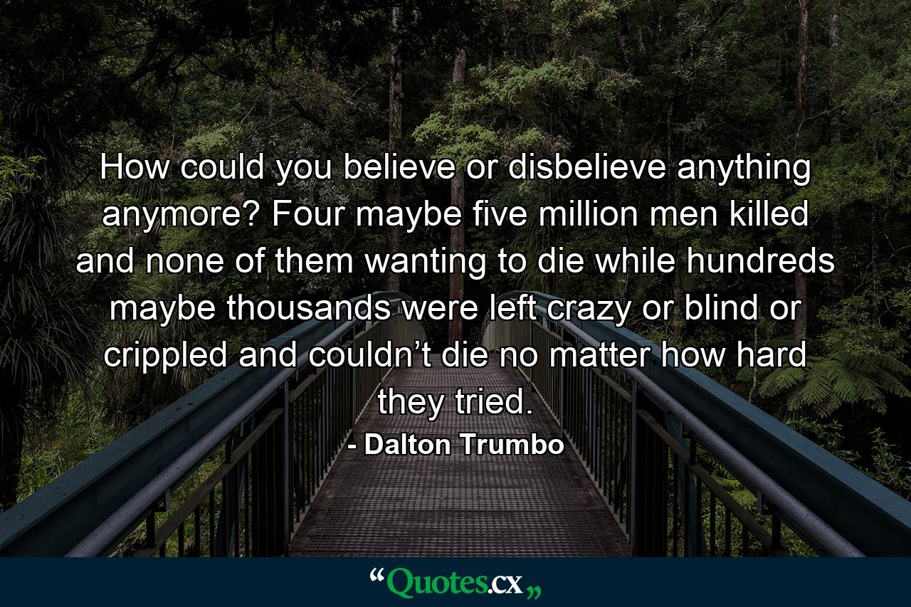 How could you believe or disbelieve anything anymore? Four maybe five million men killed and none of them wanting to die while hundreds maybe thousands were left crazy or blind or crippled and couldn’t die no matter how hard they tried. - Quote by Dalton Trumbo