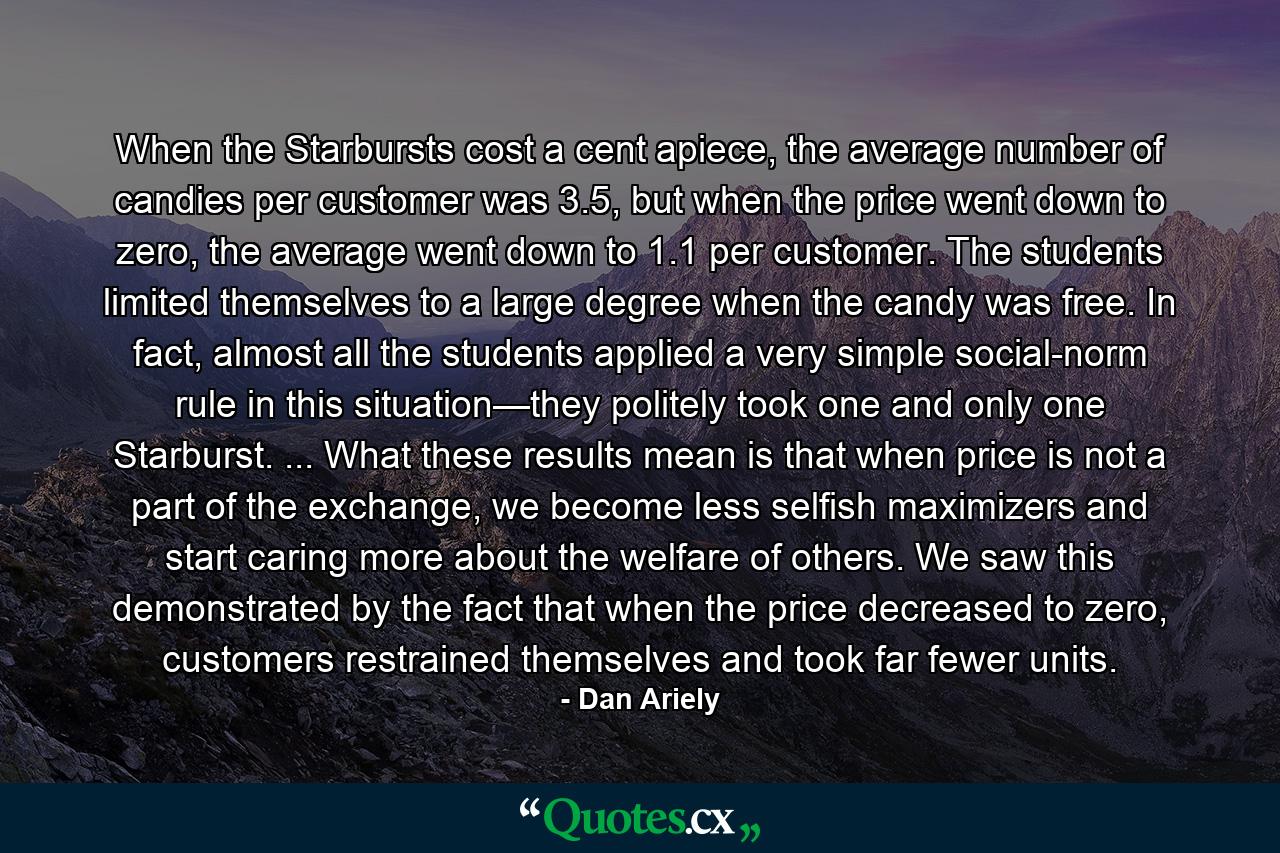 When the Starbursts cost a cent apiece, the average number of candies per customer was 3.5, but when the price went down to zero, the average went down to 1.1 per customer. The students limited themselves to a large degree when the candy was free. In fact, almost all the students applied a very simple social-norm rule in this situation—they politely took one and only one Starburst. ... What these results mean is that when price is not a part of the exchange, we become less selfish maximizers and start caring more about the welfare of others. We saw this demonstrated by the fact that when the price decreased to zero, customers restrained themselves and took far fewer units. - Quote by Dan Ariely