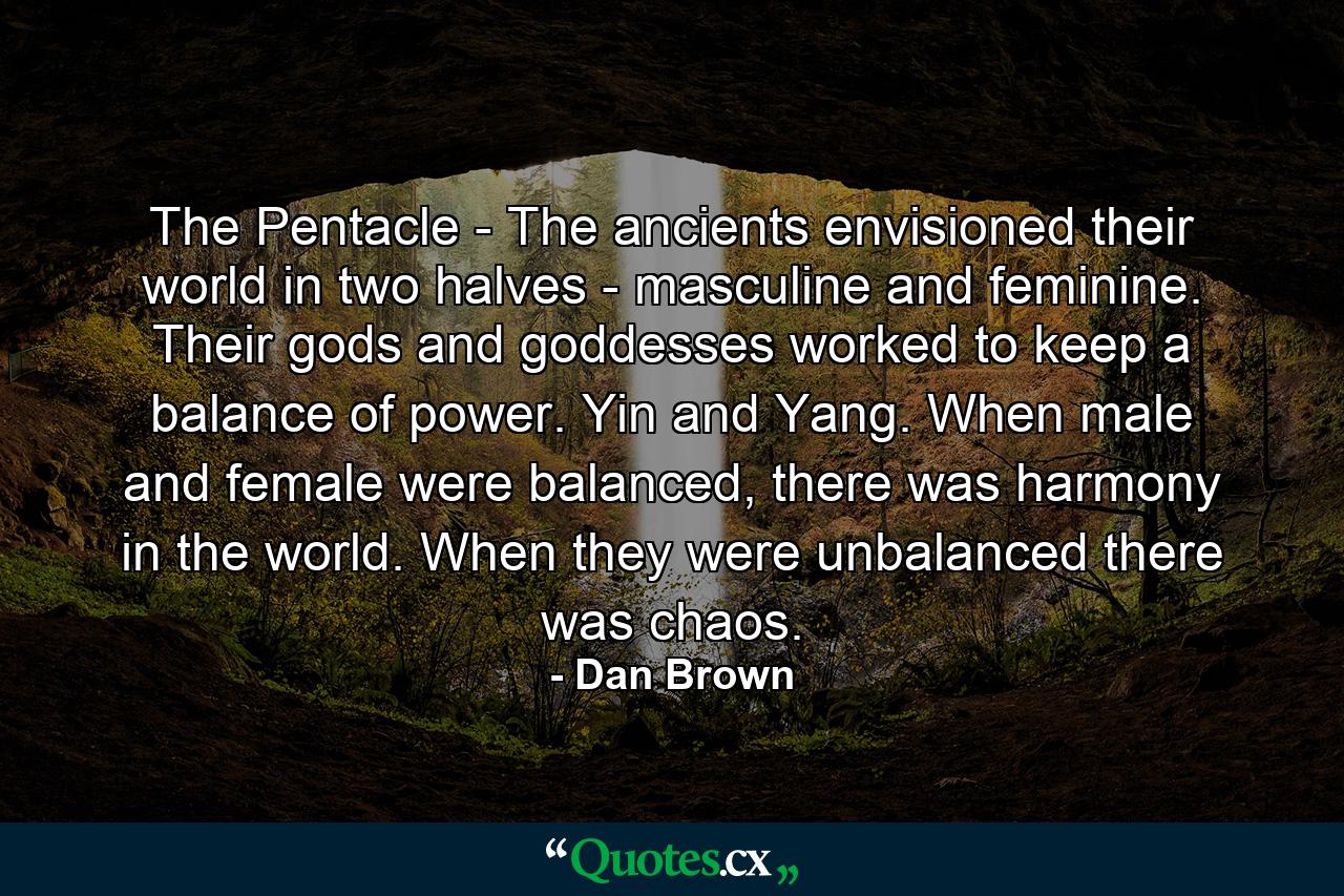 The Pentacle - The ancients envisioned their world in two halves - masculine and feminine. Their gods and goddesses worked to keep a balance of power. Yin and Yang. When male and female were balanced, there was harmony in the world. When they were unbalanced there was chaos. - Quote by Dan Brown