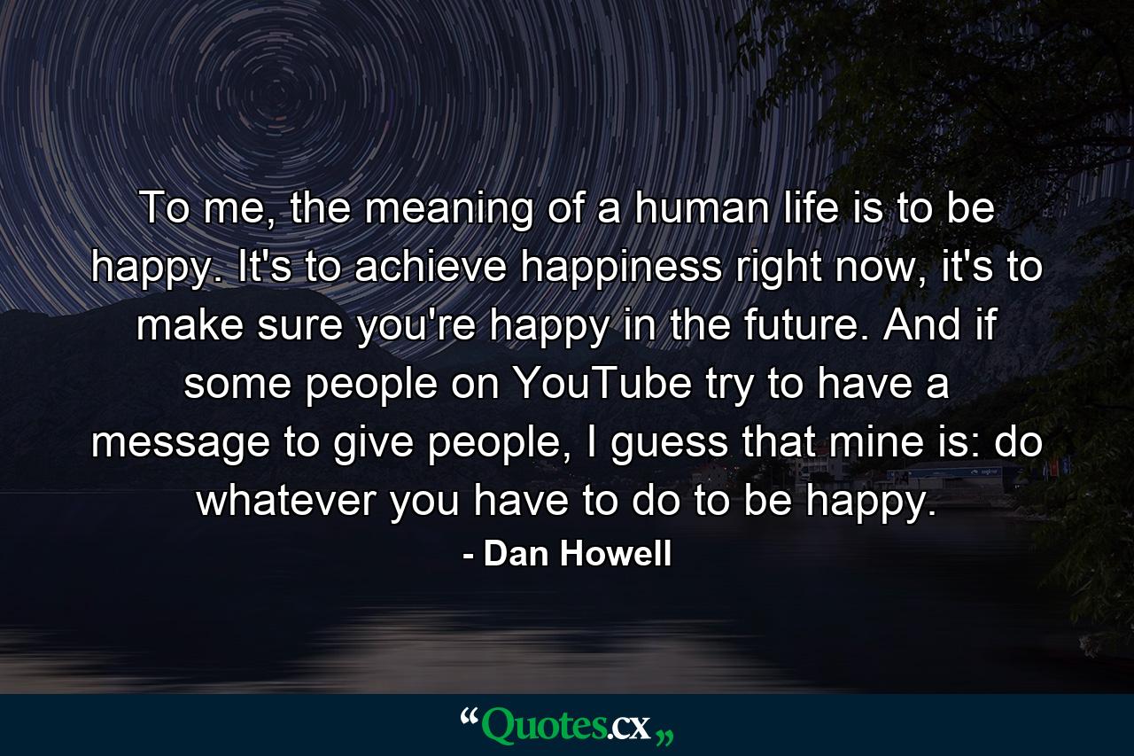 To me, the meaning of a human life is to be happy. It's to achieve happiness right now, it's to make sure you're happy in the future. And if some people on YouTube try to have a message to give people, I guess that mine is: do whatever you have to do to be happy. - Quote by Dan Howell