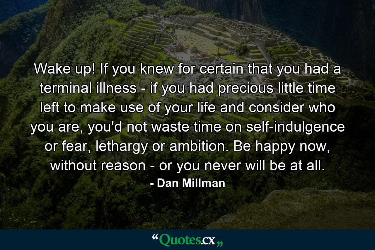 Wake up! If you knew for certain that you had a terminal illness - if you had precious little time left to make use of your life and consider who you are, you'd not waste time on self-indulgence or fear, lethargy or ambition. Be happy now, without reason - or you never will be at all. - Quote by Dan Millman