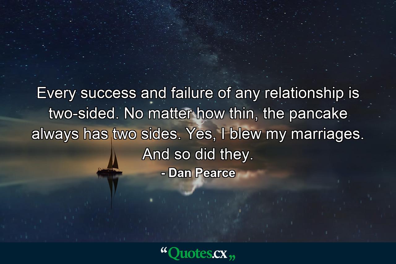 Every success and failure of any relationship is two-sided. No matter how thin, the pancake always has two sides. Yes, I blew my marriages. And so did they. - Quote by Dan Pearce