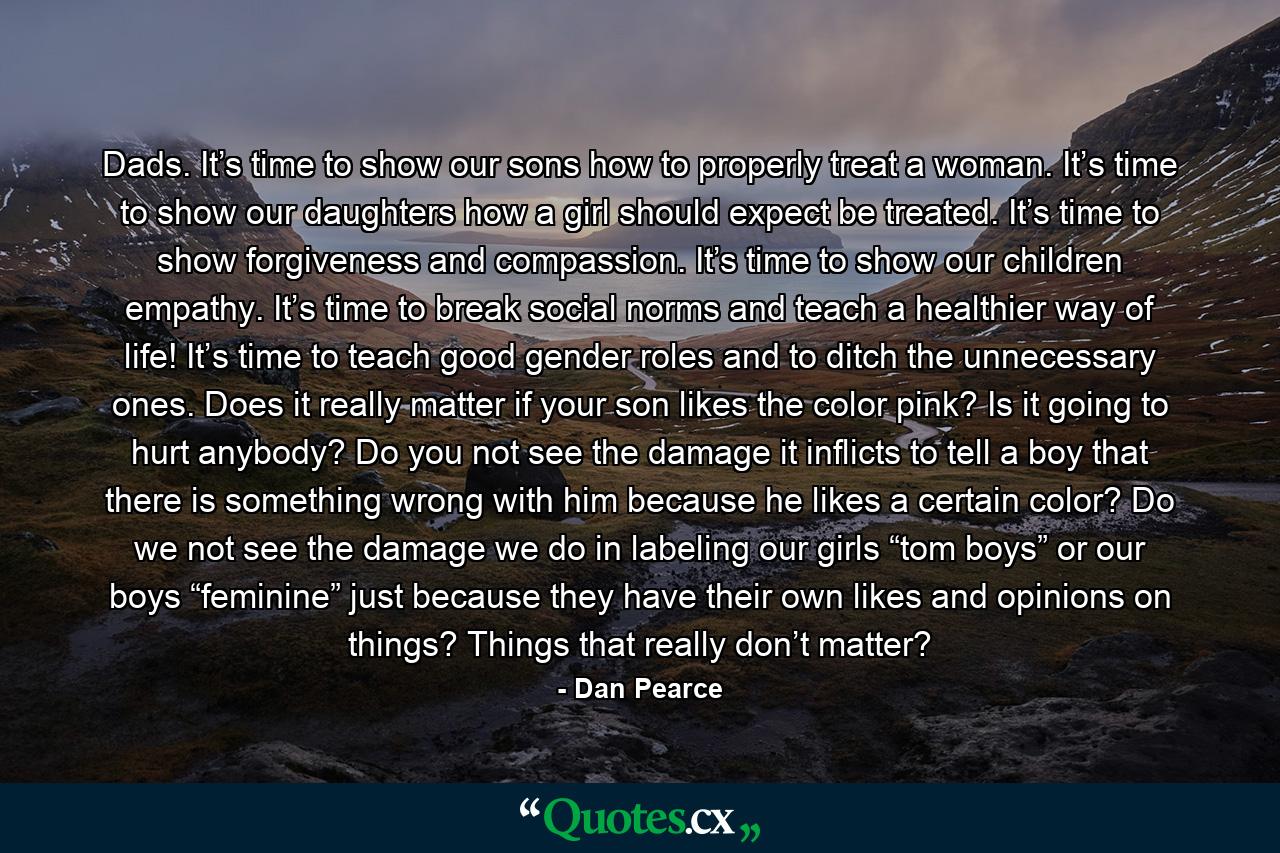 Dads. It’s time to show our sons how to properly treat a woman. It’s time to show our daughters how a girl should expect be treated. It’s time to show forgiveness and compassion. It’s time to show our children empathy. It’s time to break social norms and teach a healthier way of life! It’s time to teach good gender roles and to ditch the unnecessary ones. Does it really matter if your son likes the color pink? Is it going to hurt anybody? Do you not see the damage it inflicts to tell a boy that there is something wrong with him because he likes a certain color? Do we not see the damage we do in labeling our girls “tom boys” or our boys “feminine” just because they have their own likes and opinions on things? Things that really don’t matter? - Quote by Dan Pearce