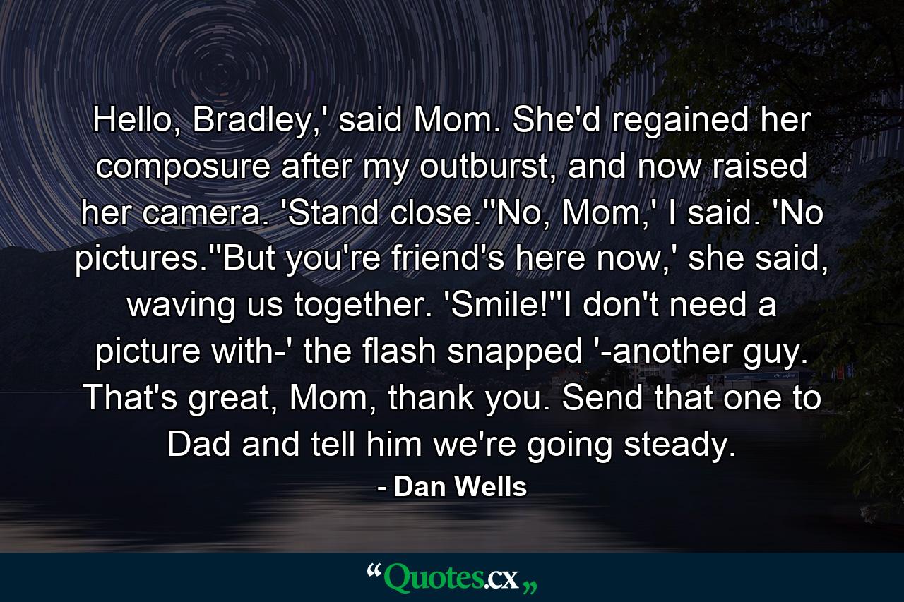 Hello, Bradley,' said Mom. She'd regained her composure after my outburst, and now raised her camera. 'Stand close.''No, Mom,' I said. 'No pictures.''But you're friend's here now,' she said, waving us together. 'Smile!''I don't need a picture with-' the flash snapped '-another guy. That's great, Mom, thank you. Send that one to Dad and tell him we're going steady. - Quote by Dan Wells