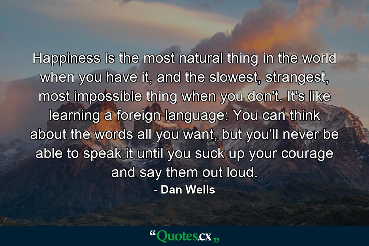 Happiness is the most natural thing in the world when you have it, and the slowest, strangest, most impossible thing when you don't. It's like learning a foreign language: You can think about the words all you want, but you'll never be able to speak it until you suck up your courage and say them out loud. - Quote by Dan Wells