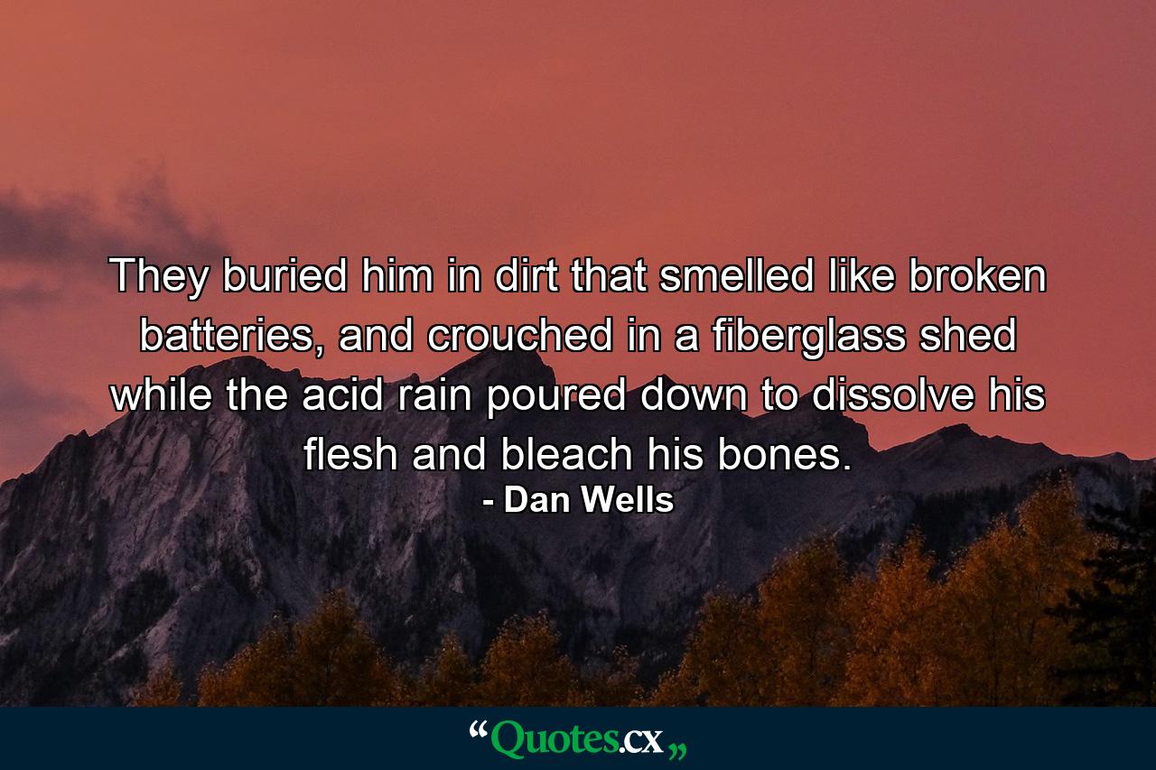 They buried him in dirt that smelled like broken batteries, and crouched in a fiberglass shed while the acid rain poured down to dissolve his flesh and bleach his bones. - Quote by Dan Wells