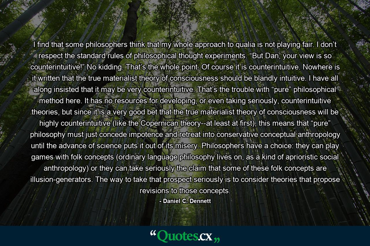 I find that some philosophers think that my whole approach to qualia is not playing fair. I don’t respect the standard rules of philosophical thought experiments. “But Dan, your view is so counterintuitive!” No kidding. That’s the whole point. Of course it is counterintuitive. Nowhere is it written that the true materialist theory of consciousness should be blandly intuitive. I have all along insisted that it may be very counterintuitive. That’s the trouble with “pure” philosophical method here. It has no resources for developing, or even taking seriously, counterintuitive theories, but since it is a very good bet that the true materialist theory of consciousness will be highly counterintuitive (like the Copernican theory--at least at first), this means that “pure” philosophy must just concede impotence and retreat into conservative conceptual anthropology until the advance of science puts it out of its misery. Philosophers have a choice: they can play games with folk concepts (ordinary language philosophy lives on, as a kind of aprioristic social anthropology) or they can take seriously the claim that some of these folk concepts are illusion-generators. The way to take that prospect seriously is to consider theories that propose revisions to those concepts. - Quote by Daniel C. Dennett