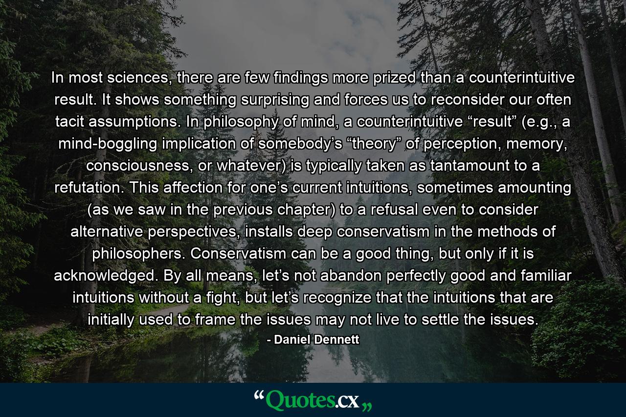 In most sciences, there are few findings more prized than a counterintuitive result. It shows something surprising and forces us to reconsider our often tacit assumptions. In philosophy of mind, a counterintuitive “result” (e.g., a mind-boggling implication of somebody’s “theory” of perception, memory, consciousness, or whatever) is typically taken as tantamount to a refutation. This affection for one’s current intuitions, sometimes amounting (as we saw in the previous chapter) to a refusal even to consider alternative perspectives, installs deep conservatism in the methods of philosophers. Conservatism can be a good thing, but only if it is acknowledged. By all means, let’s not abandon perfectly good and familiar intuitions without a fight, but let’s recognize that the intuitions that are initially used to frame the issues may not live to settle the issues. - Quote by Daniel Dennett