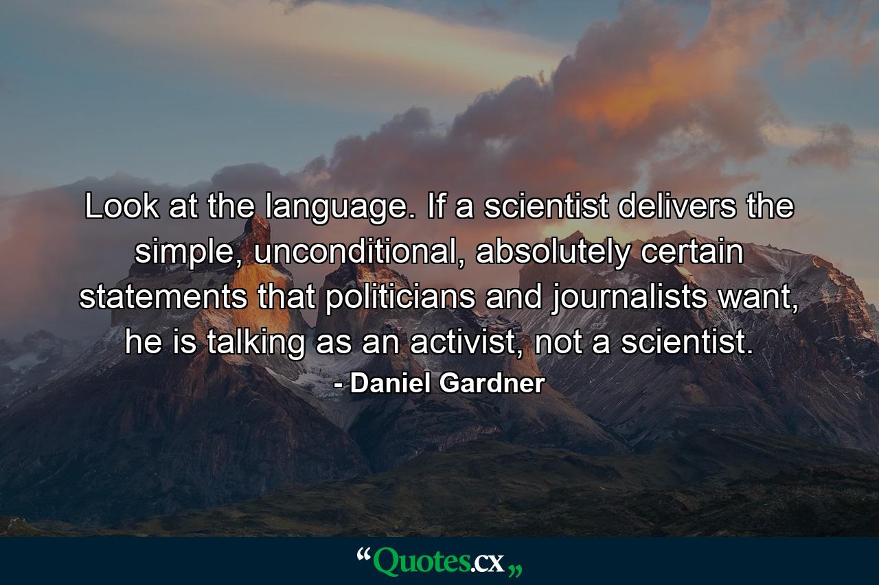 Look at the language. If a scientist delivers the simple, unconditional, absolutely certain statements that politicians and journalists want, he is talking as an activist, not a scientist. - Quote by Daniel Gardner