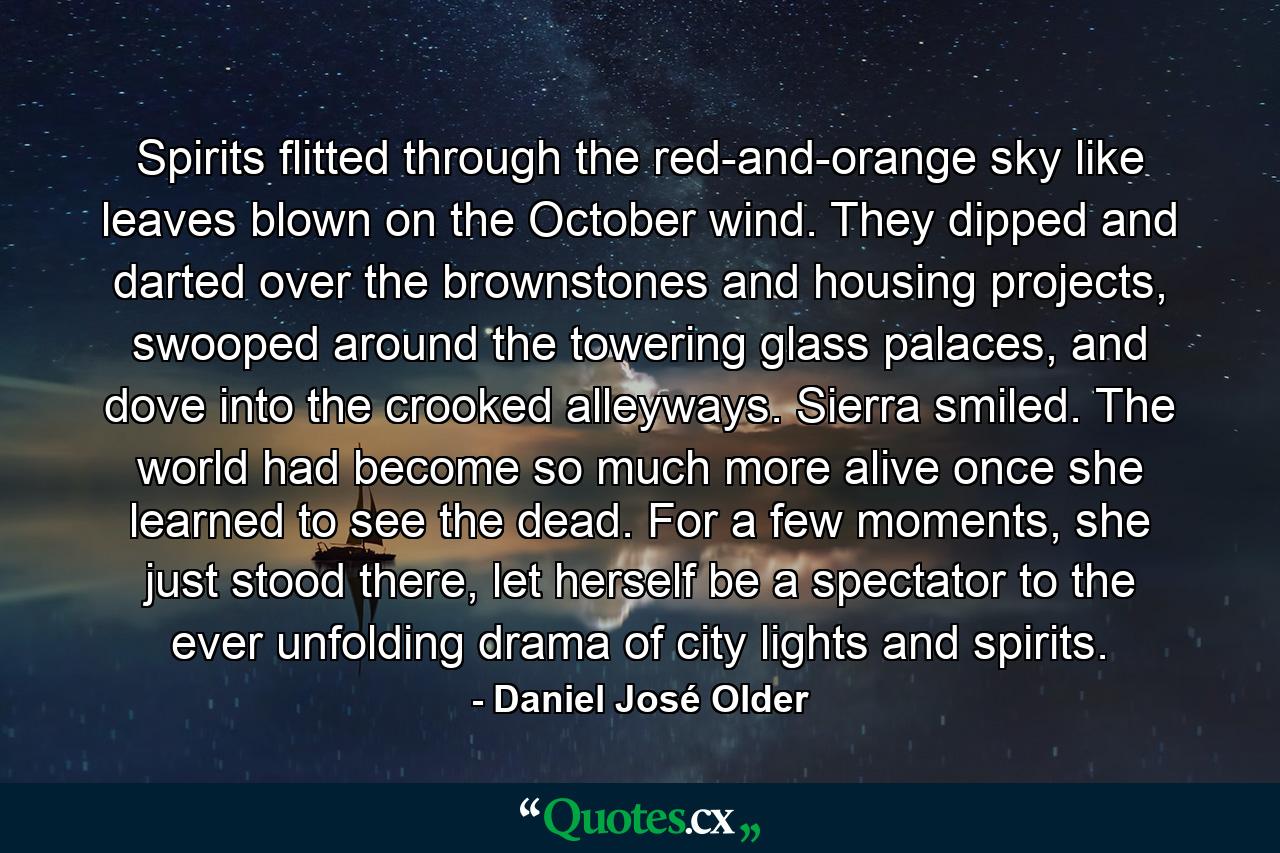 Spirits flitted through the red-and-orange sky like leaves blown on the October wind. They dipped and darted over the brownstones and housing projects, swooped around the towering glass palaces, and dove into the crooked alleyways. Sierra smiled. The world had become so much more alive once she learned to see the dead. For a few moments, she just stood there, let herself be a spectator to the ever unfolding drama of city lights and spirits. - Quote by Daniel José Older